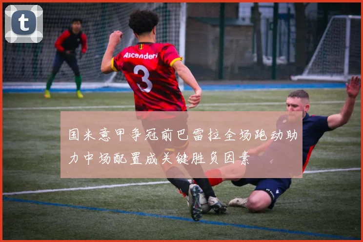 国米意甲争冠前巴雷拉全场跑动助力中场配置成关键胜负因素