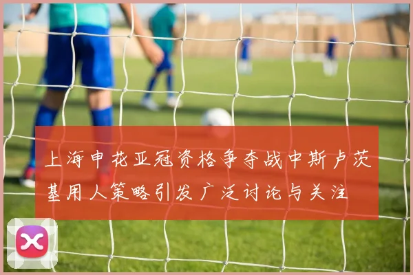 上海申花亚冠资格争夺战中斯卢茨基用人策略引发广泛讨论与关注