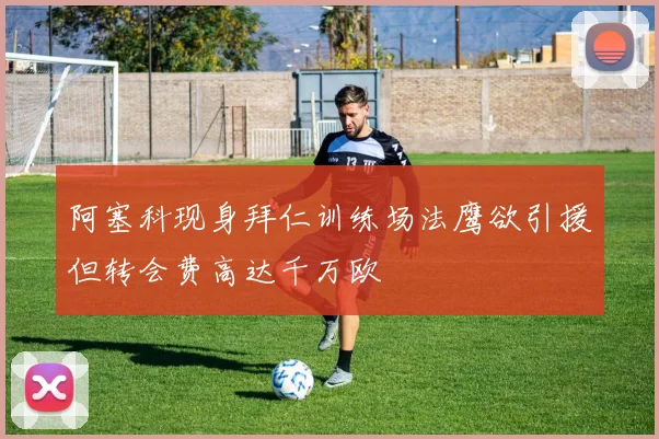 阿塞科现身拜仁训练场法鹰欲引援但转会费高达千万欧