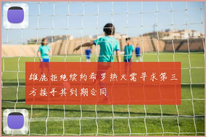 雄鹿拒绝续约希罗热火需寻求第三方接手其到期合同