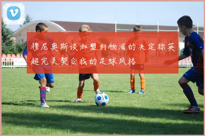 穆尼奥斯谈加盟利物浦的决定称英超完美契合我的足球风格