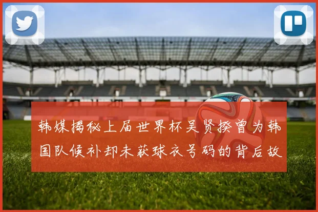 韩媒揭秘上届世界杯吴贤揆曾为韩国队候补却未获球衣号码的背后故事