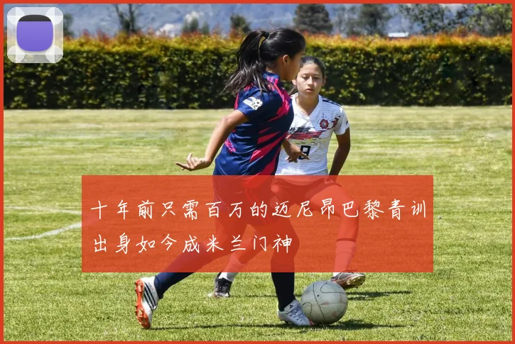 十年前只需百万的迈尼昂巴黎青训出身如今成米兰门神