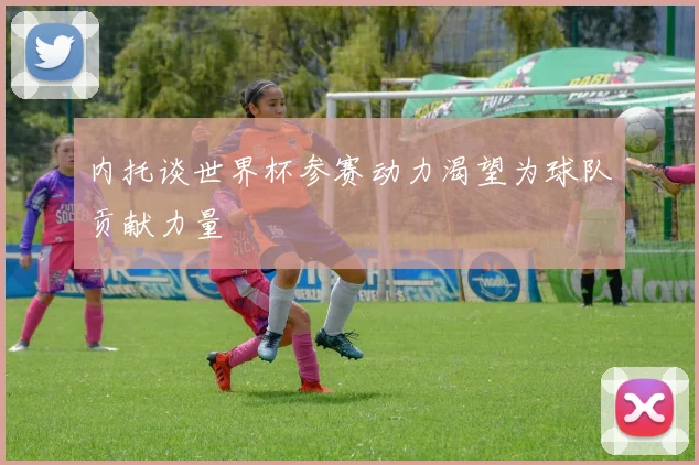 内托谈世界杯参赛动力渴望为球队贡献力量