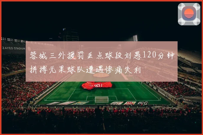 蓉城三外援罚丢点球段刘愚120分钟拼搏无果球队遭遇惨痛失利