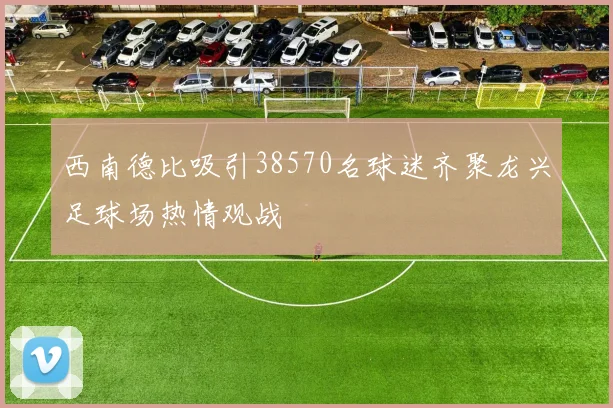 西南德比吸引38570名球迷齐聚龙兴足球场热情观战