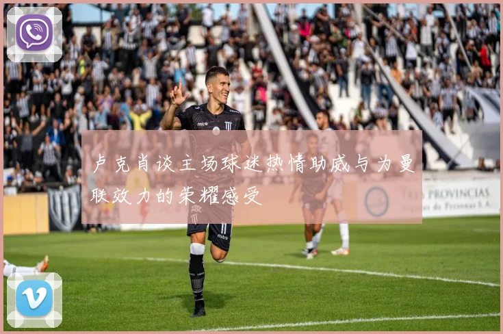 卢克肖谈主场球迷热情助威与为曼联效力的荣耀感受
