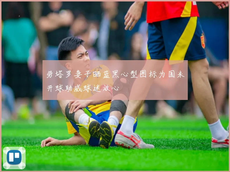 劳塔罗妻子晒蓝黑心型图标为国米开球助威球迷放心