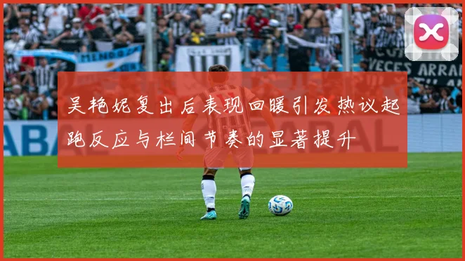 吴艳妮复出后表现回暖引发热议起跑反应与栏间节奏的显著提升