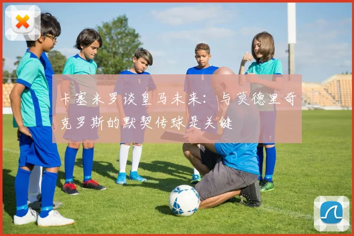 卡塞米罗谈皇马未来：与莫德里奇克罗斯的默契传球是关键