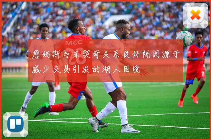 詹姆斯与东契奇关系良好隔阂源于威少交易引发的湖人困境