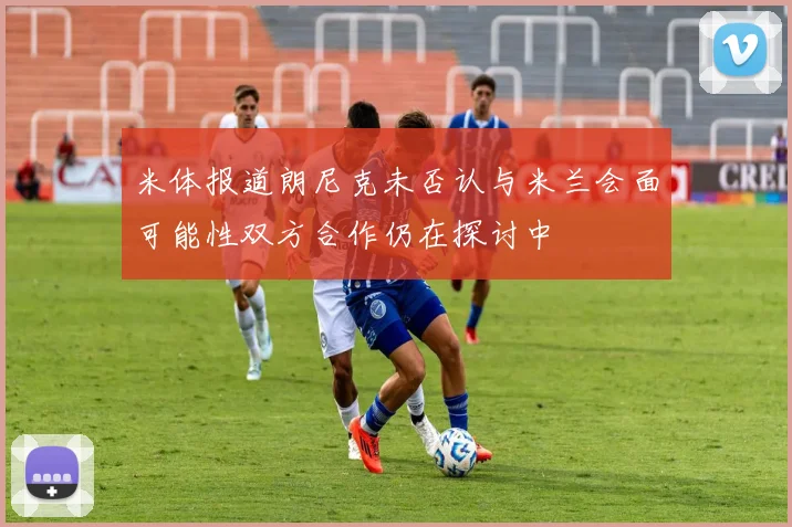 米体报道朗尼克未否认与米兰会面可能性双方合作仍在探讨中
