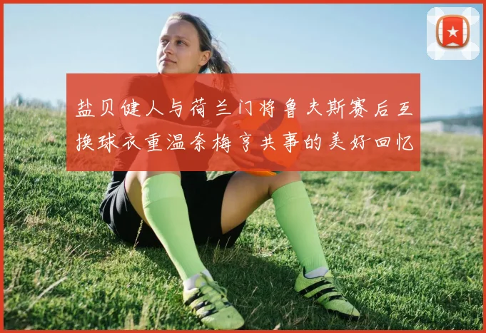 盐贝健人与荷兰门将鲁夫斯赛后互换球衣重温奈梅亨共事的美好回忆