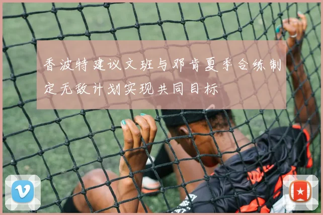 香波特建议文班与邓肯夏季合练制定无敌计划实现共同目标