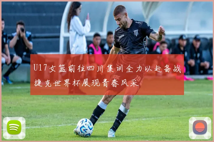 U17女篮前往四川集训全力以赴备战捷克世界杯展现青春风采