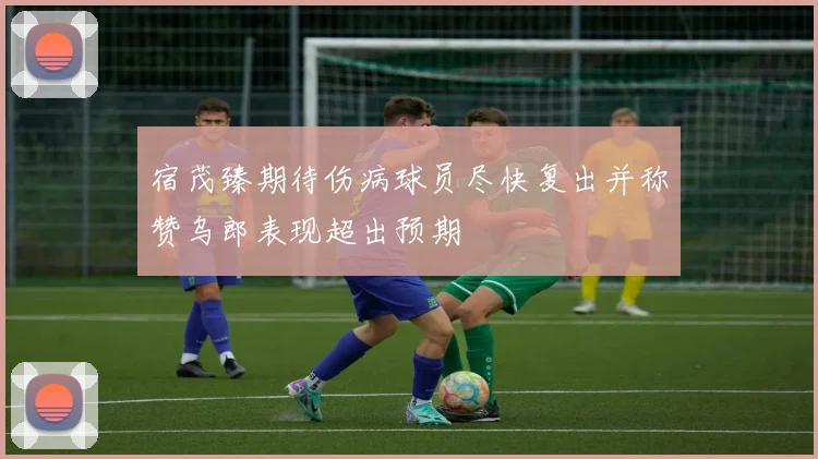 宿茂臻期待伤病球员尽快复出并称赞乌郎表现超出预期