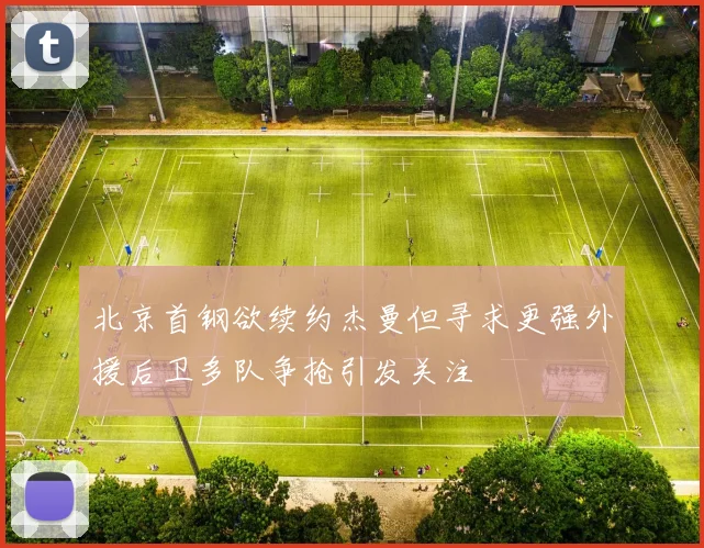 北京首钢欲续约杰曼但寻求更强外援后卫多队争抢引发关注