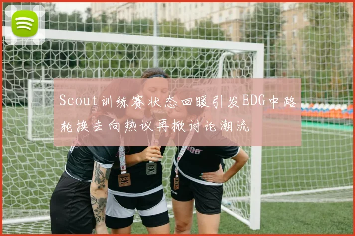 Scout训练赛状态回暖引发EDG中路轮换去向热议再掀讨论潮流