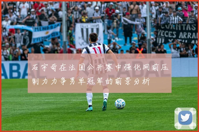 石宇奇在法国公开赛中强化网前压制力力争男单冠军的前景分析