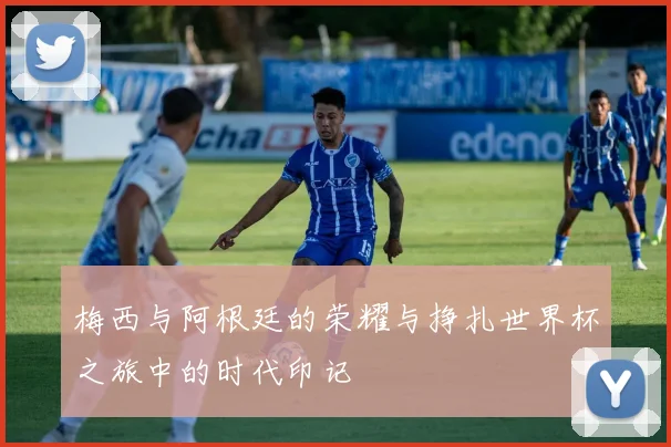 梅西与阿根廷的荣耀与挣扎世界杯之旅中的时代印记
