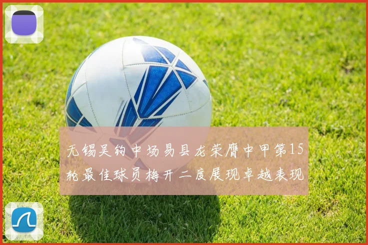 无锡吴钩中场易县龙荣膺中甲第15轮最佳球员梅开二度展现卓越表现