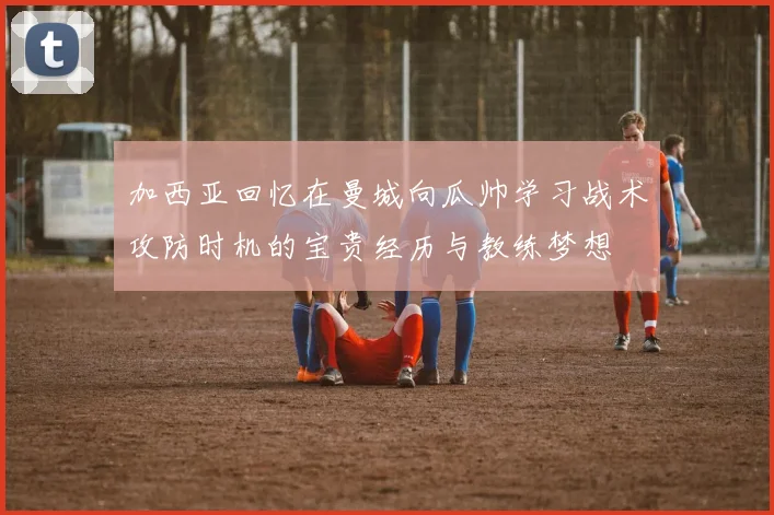 加西亚回忆在曼城向瓜帅学习战术攻防时机的宝贵经历与教练梦想