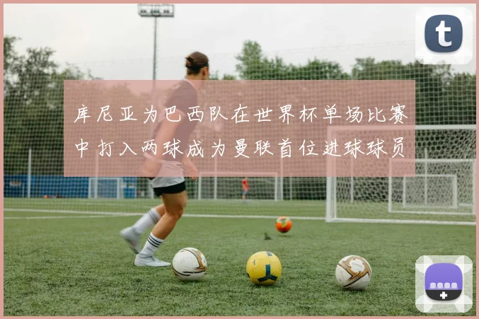 库尼亚为巴西队在世界杯单场比赛中打入两球成为曼联首位进球球员