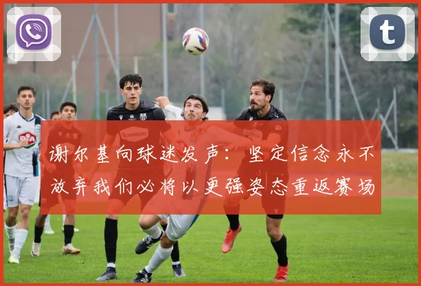 谢尔基向球迷发声:坚定信念永不放弃我们必将以更强姿态重返赛场